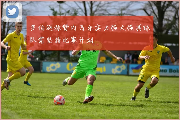 罗伯逊称赞内马尔实力强大强调球队需坚持比赛计划