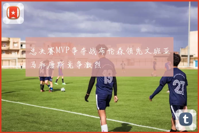 总决赛MVP争夺战布伦森领先文班亚马和唐斯竞争激烈