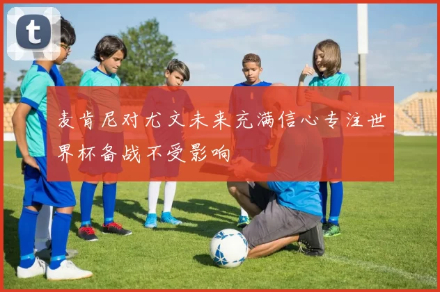 麦肯尼对尤文未来充满信心专注世界杯备战不受影响