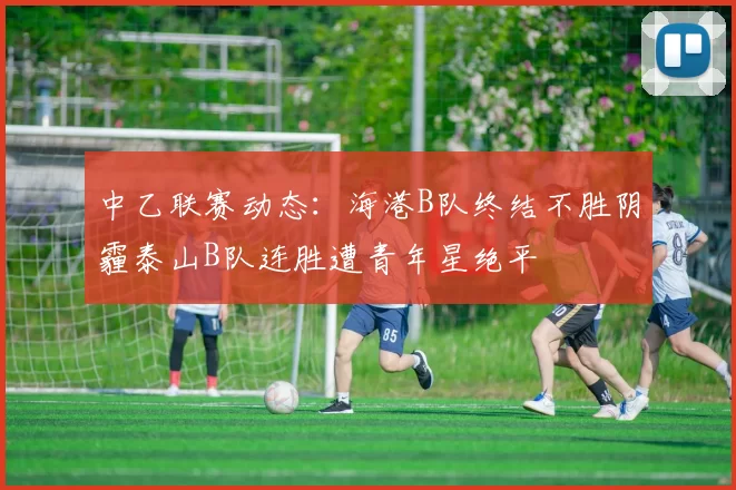 中乙联赛动态：海港B队终结不胜阴霾泰山B队连胜遭青年星绝平
