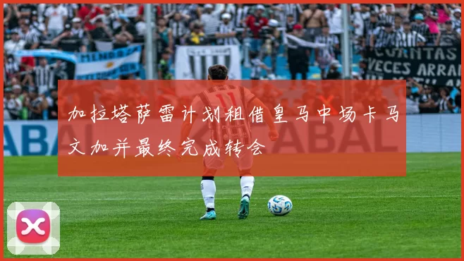 加拉塔萨雷计划租借皇马中场卡马文加并最终完成转会