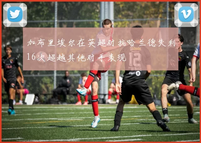 加布里埃尔在英超对抗哈兰德失利16次超越其他对手表现