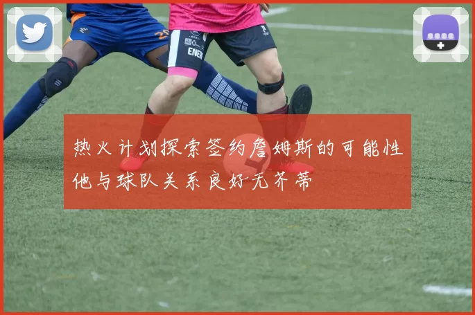 热火计划探索签约詹姆斯的可能性他与球队关系良好无芥蒂
