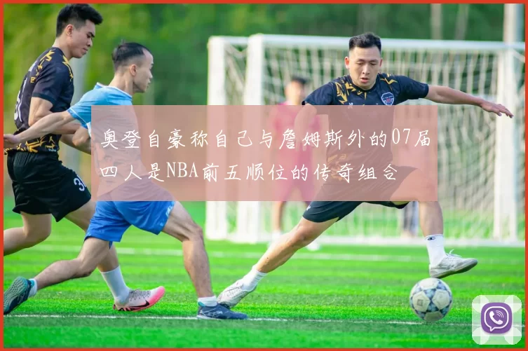 奥登自豪称自己与詹姆斯外的07届四人是NBA前五顺位的传奇组合
