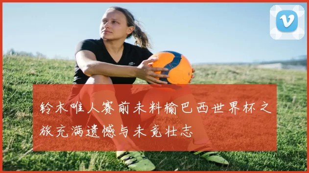 铃木唯人赛前未料输巴西世界杯之旅充满遗憾与未竟壮志