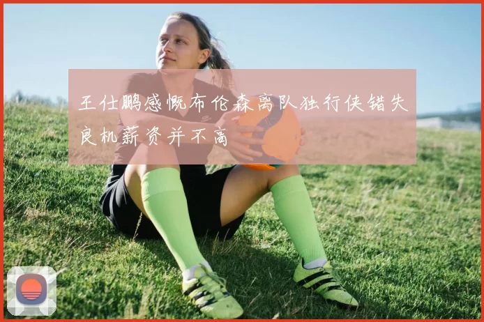 王仕鹏感慨布伦森离队独行侠错失良机薪资并不高