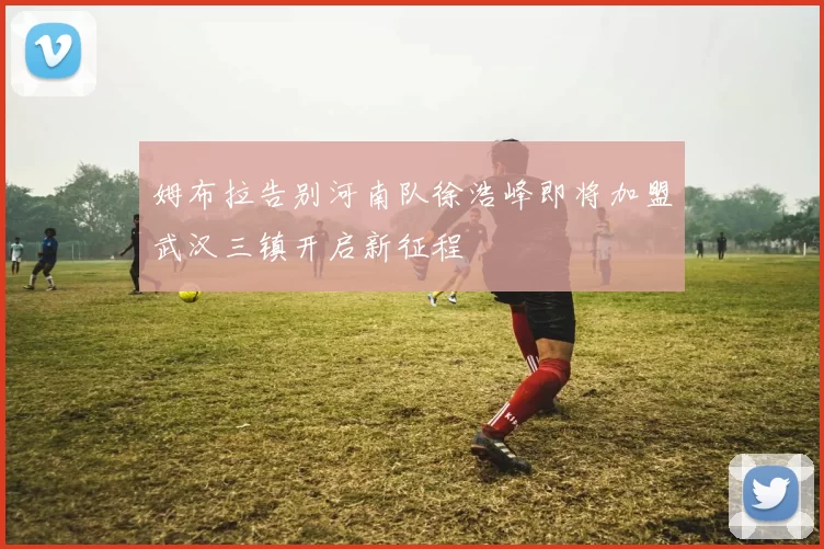 姆布拉告别河南队徐浩峰即将加盟武汉三镇开启新征程