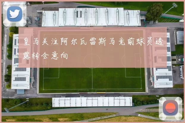 皇马关注阿尔瓦雷斯马竞前球员透露转会意向