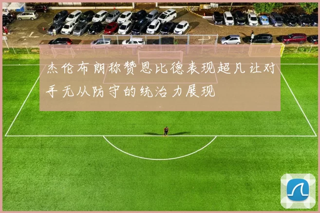 杰伦布朗称赞恩比德表现超凡让对手无从防守的统治力展现