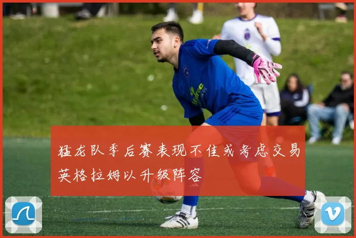 猛龙队季后赛表现不佳或考虑交易英格拉姆以升级阵容