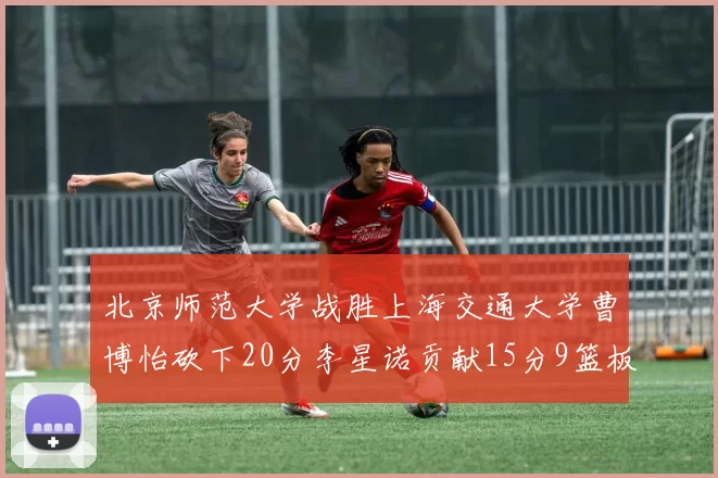 北京师范大学战胜上海交通大学曹博怡砍下20分李星诺贡献15分9篮板马天雨表现出色