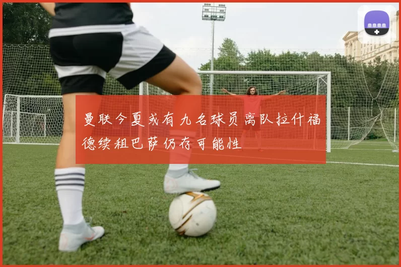 曼联今夏或有九名球员离队拉什福德续租巴萨仍存可能性
