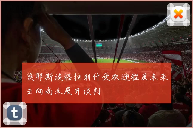 莫耶斯谈格拉利什受欢迎程度未来去向尚未展开谈判