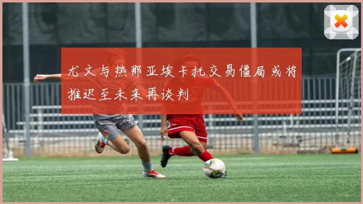 尤文与热那亚埃卡托交易僵局或将推迟至未来再谈判