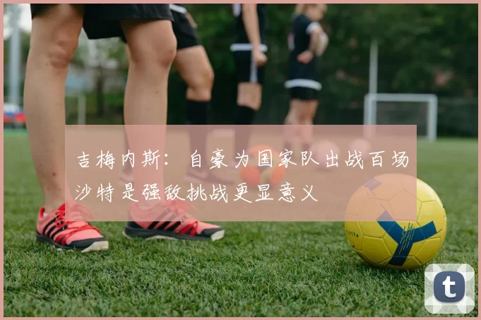 吉梅内斯：自豪为国家队出战百场沙特是强敌挑战更显意义