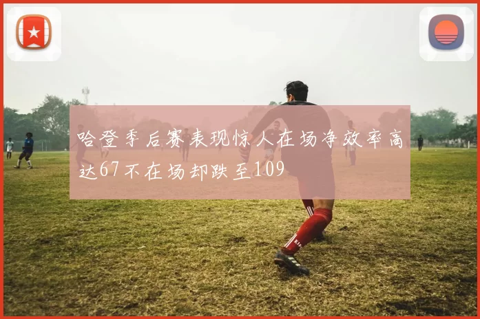 哈登季后赛表现惊人在场净效率高达67不在场却跌至109