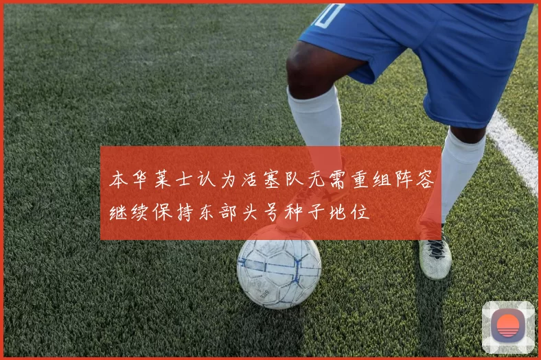 本华莱士认为活塞队无需重组阵容继续保持东部头号种子地位