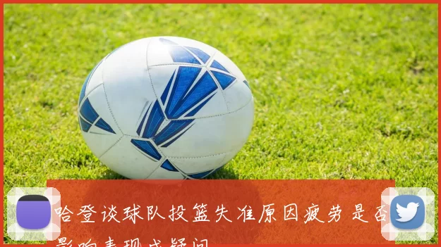 哈登谈球队投篮失准原因疲劳是否影响表现成疑问