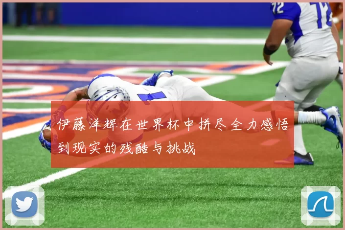 伊藤洋辉在世界杯中拼尽全力感悟到现实的残酷与挑战