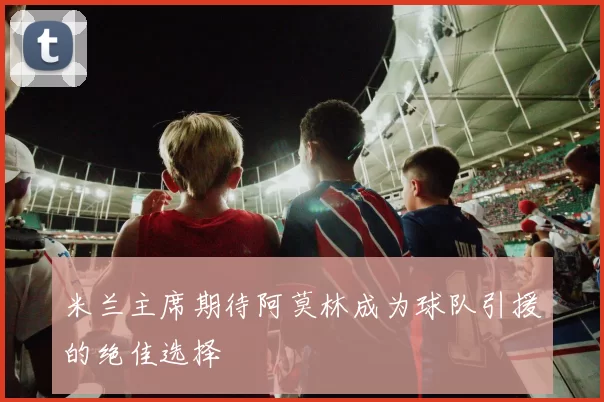 米兰主席期待阿莫林成为球队引援的绝佳选择