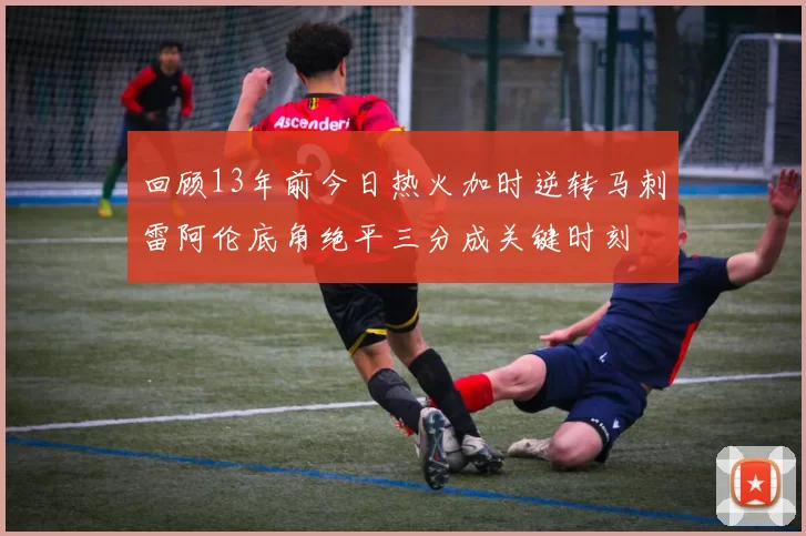 回顾13年前今日热火加时逆转马刺雷阿伦底角绝平三分成关键时刻