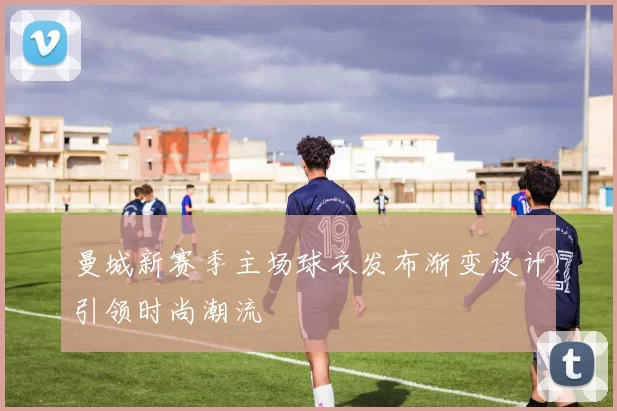 曼城新赛季主场球衣发布渐变设计引领时尚潮流