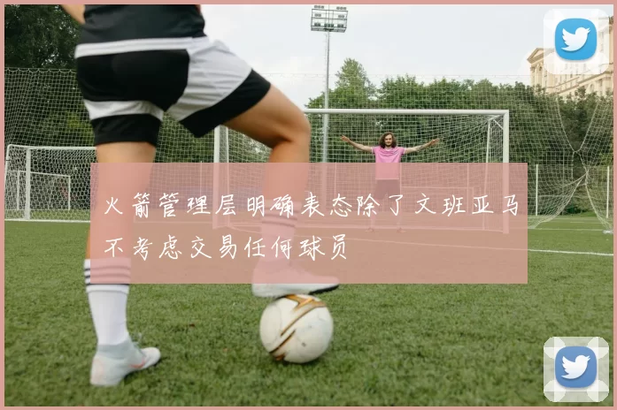 火箭管理层明确表态除了文班亚马不考虑交易任何球员